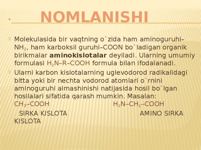 NOMLANISHI A Molekulasida bir vaqtning o`zida ham aminoguruhi–NH 2 , ham karboksil guruhi–COON bo`ladigan organik birikmalar aminokislotalar deyiladi. Ularning umumiy formulasi H 2 N–R–COOH formula bilan ifodalanadi. Ularni karbon kislotalarning uglevodorod radikalidagi bitta yoki bir nechta vodorod atomlari o`rnini aminoguruhi almashinishi natijasida hosil bo`lgan hosilalari sifatida qarash mumkin. Masalan: CH 3  COOH  H 2 N  CH 2  COOH  SIRKA KISLOTA AMINO SIRKA KISLOTA   