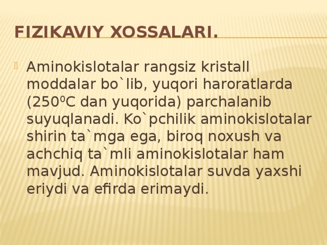 Fizikaviy xossalari. Aminokislotalar rangsiz kristall moddalar bo`lib, yuqori haroratlarda (250 0 C dan yuqorida) parchalanib suyuqlanadi. Ko`pchilik aminokislotalar shirin ta`mga ega, biroq noxush va achchiq ta`mli aminokislotalar ham mavjud. Aminokislotalar suvda yaxshi eriydi va efirda erimaydi. 