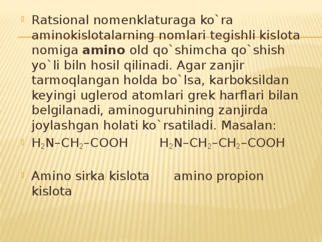 Ratsional nomenklaturaga ko`ra aminokislotalarning nomlari tegishli kislota nomiga amino old qo`shimcha qo`shish yo`li biln hosil qilinadi. Agar zanjir tarmoqlangan holda bo`lsa, karboksildan keyingi uglerod atomlari grek harflari bilan belgilanadi, aminoguruhining zanjirda joylashgan holati ko`rsatiladi. Masalan: H 2 N–CH 2 –COOH H 2 N–CH 2 –CH 2 –COOH Amino sirka kislota amino propion kislota 