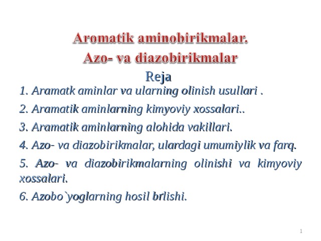 Reja  1. Aramatk aminlar va ularning olinish usullari . 2. Aramatik aminlarning kimyoviy xossalari.. 3. Aramatik aminlarning alohida vakillari. 4. Azo- va diazobirikmalar, ulardagi umumiylik va farq. 5. Azo- va diazobirikmalarning olinishi va kimyoviy xossalari. 6. Azobo`yoglarning hosil bґlishi.  