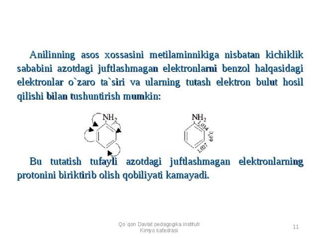 Anilinning asos xossasini metilaminnikiga nisbatan kichiklik sababini azotdagi juftlashmagan elektronlarni benzol halqasidagi elektronlar o`zaro ta`siri va ularning tutash elektron bulut hosil qilishi bilan tushuntirish mumkin:          Bu tutatish tufayli azotdagi juftlashmagan elektronlarning protonini biriktirib olish qobiliyati kamayadi. Qo`qon Davlat pedagogika instituti Kimyo kafedrasi  