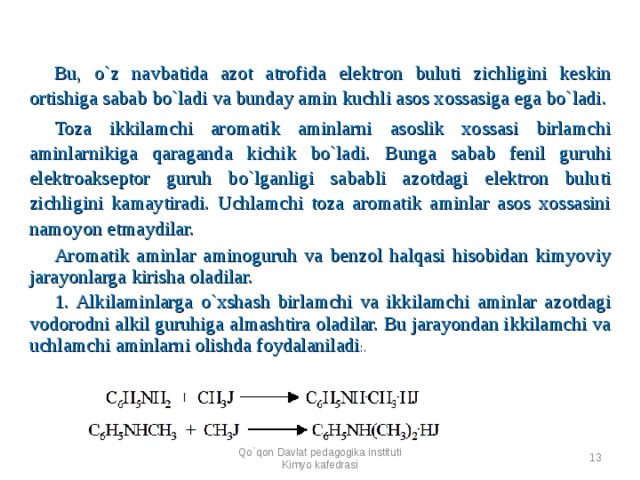 Bu, o`z navbatida azot atrofida elektron buluti zichligini keskin ortishiga sabab bo`ladi va bunday amin kuchli asos xossasiga ega bo`ladi. Toza ikkilamchi aromatik aminlarni asoslik xossasi birlamchi aminlarnikiga qaraganda kichik bo`ladi. Bunga sabab fenil guruhi elektroakseptor guruh bo`lganligi sababli azotdagi elektron buluti zichligini kamaytiradi. Uchlamchi toza aromatik aminlar asos xossasini namoyon etmaydilar. Aromatik aminlar aminoguruh va benzol halqasi hisobidan kimyoviy jarayonlarga kirisha oladilar. 1. Alkilaminlarga o`xshash birlamchi va ikkilamchi aminlar azotdagi vodorodni alkil guruhiga almashtira oladilar. Bu jarayondan ikkilamchi va uchlamchi aminlarni olishda foydalaniladi :. Qo`qon Davlat pedagogika instituti Kimyo kafedrasi   