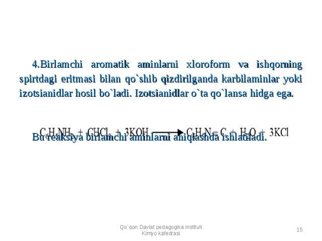 4.Birlamchi aromatik aminlarni xloroform va ishqorning spirtdagi eritmasi bilan qo`shib qizdirilganda karbilaminlar yoki izotsianidlar hosil bo`ladi. Izotsianidlar o`ta qo`lansa h idga ega. Bu reaksiya birlamchi aminlarni aniqlashda ishlatiladi. Qo`qon Davlat pedagogika instituti Kimyo kafedrasi  
