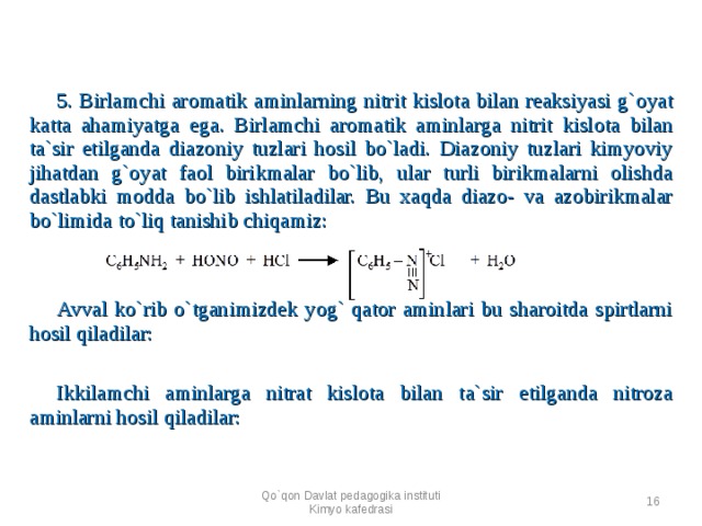 5. Birlamchi aromatik aminlarning nitrit kislota bilan reaksiyasi g`oyat katta ahamiyatga ega. Birlamchi aromatik aminlarga nitrit kislota bilan ta`sir etilganda diazoniy tuzlari hosil bo`ladi. Diazoniy tuzlari kimyoviy jihatdan g`oyat faol birikmalar bo`lib, ular turli birikmalarni olishda dastlabki modda bo`lib ishlatiladilar. Bu xaqda diazo- va azobirikmalar bo`limida to`liq tanishib chiqamiz:        Avval ko`rib o`tganimizdek yog` qator aminlari bu sharoitda spirtlarni hosil qiladilar:      Ikkilamchi aminlarga nitrat kislota bilan ta`sir etilganda nitroza aminlarni hosil qiladilar:      Qo`qon Davlat pedagogika instituti Kimyo kafedrasi  