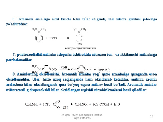 6. Uchlamchi aminlarga nitrit kislota bilan ta`sir etilganda, ular nitroza guruhini p-holatga yo`naltiradilar:  7. p-nitrozodialkilanilinlar ishqorlar ishtirokida nitrozon ion va ikkilamchi anilinlarga parchalanadilar:      8 . Aminlarning oksidlanishi. Aromatik aminlar yog` qator aminlariga qaraganda oson oksidlanadilar. Ular, hatto uzoq saqlanganda ham oksidlanib ketadilar, anilinni xromli aralashma bilan oksidlanganda qora bo`yoq «qora anilin» hosil bo`ladi. Aromatik aminlar triftoratsetil gidroperoksidi bilan oksidlangan tegishli nitrobirikmalarni hosil qiladilar:    Qo`qon Davlat pedagogika instituti Kimyo kafedrasi  