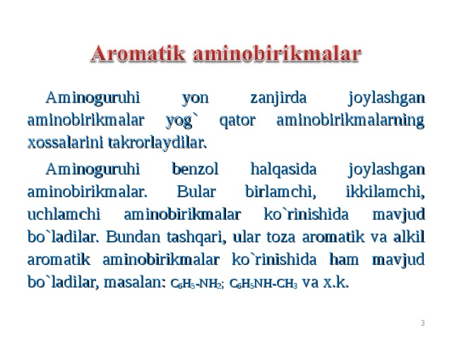 Aminoguruhi yon zanjirda joylashgan aminobirikmalar yog` qator aminobirikmalarning xossalarini takrorlaydilar. Aminoguruhi benzol halqasida joylashgan aminobirikmalar. Bular birlamchi, ikkilamchi, uchlamchi aminobirikmalar ko`rinishida mavjud bo`ladilar. Bundan tashqari, ular toza aromatik va alkil aromatik aminobirikmalar ko`rinishida ham mavjud bo`ladilar, masalan :  C 6 H 5 -N H 2 ;  C 6 H 5 N H - CH 3 va x.k.  