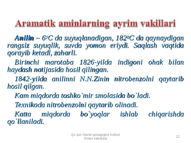 Anilin – 6 0 C da suyuqlanadigan, 182 0 C da qaynaydigan rangsiz suyuqlik, suvda yomon eriydi. Saqlash vaqtida qorayib ketadi, zaharli. Birinchi marotaba 1826 - yilda indigoni ohak bilan haydash natijasida hosil qilingan. 1842 - yilda anilinni N.N.Zinin nitrobenzolni qaytarib hosil qilgan. Kam miqdorda toshko`mir smolasida bo`ladi. Texnikada nitrobenzolni qaytarib olinadi. Katta miqdorda bo`yoqlar ishlab chiqarishda qo`llaniladi. Qo`qon Davlat pedagogika instituti Kimyo kafedrasi  