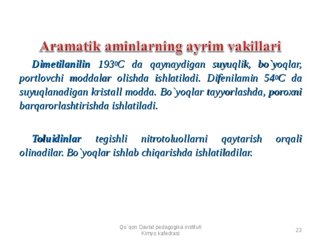 Dimetilanilin 193 0 C da qaynaydigan suyuqlik, bo`yoqlar, portlovchi moddalar olishda ishlatiladi. Difenilamin 54 0 C da suyuqlanadigan kristall modda. Bo`yoqlar tayyorlashda, poroxni barqarorlashtirishda ishlatiladi.  Toluidinlar tegishli nitrotoluollarni qaytarish orqali olinadilar. Bo`yoqlar ishlab chiqarishda ishlatiladilar.  Qo`qon Davlat pedagogika instituti Kimyo kafedrasi  