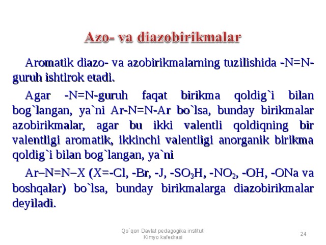 Aromatik diazo- va azobirikmalarning tuzilishida - N=N- guruh ishtirok etadi. Agar - N=N-guruh faqat birikma qoldig`i bilan bog`langan, ya`ni Ar-N=N-Ar bo`lsa, bunday birikmalar azobirikmalar, agar bu ikki valentli qoldiqning bir valentligi aromatik, ikkinchi valentligi anorganik birikma qoldig`i bilan bog`langan, ya`ni Ar–N=N–X (X=-Cl, -Br, -J, -SO 3 H, -NO 2 , -OH, -ONa va boshqalar) bo`lsa, bunday birikmalarga diazobirikmalar deyiladi. Qo`qon Davlat pedagogika instituti Kimyo kafedrasi  