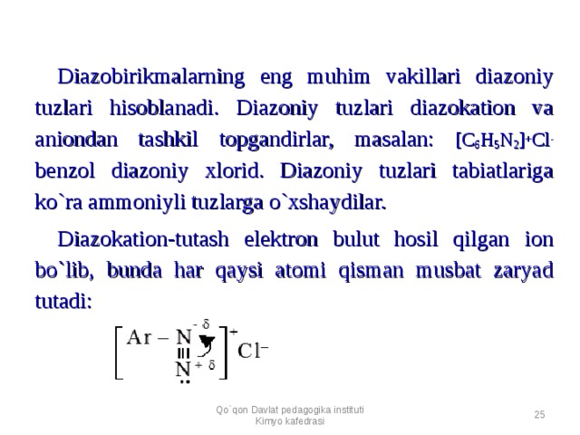 Diazobirikmalarning eng muhim vakillari diazoniy tuzlari hisoblanadi. Diazoniy tuzlari diazokation va aniondan tashkil topgandirlar, masalan: [ C 6 H 5 N 2 ] + C l - benzol diazoniy xlorid. Diazoniy tuzlari tabiatlariga ko`ra ammoniyli tuzlarga o`xshaydilar. Diazokation-tutash elektron bulut hosil qilgan ion bo`lib, bunda har qaysi atomi qisman musbat zaryad tutadi: Qo`qon Davlat pedagogika instituti Kimyo kafedrasi  