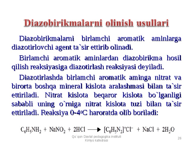 Diazobirikmalarni birlamchi aromatik aminlarga diazotirlovchi agent ta`sir ettirib olinadi. Birlamchi aromatik aminlardan diazobirikma hosil qilish reaksiyasiga diazotirlash reaksiyasi deyiladi. Diazotirlashda birlamchi aromatik aminga nitrat va birorta boshqa mineral kislota aralashmasi bilan ta`sir ettiriladi. Nitrat kislota beqaror kislota bo`lganligi sababli uning o`rniga nitrat kislota tuzi bilan ta`sir ettiriladi. Reaksiya 0-4 0 C haroratda olib boriladi: Qo`qon Davlat pedagogika instituti Kimyo kafedrasi  