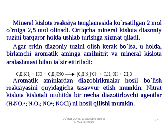 Mineral kislota reaksiya tenglamasida ko`rsatilgan 2 mol o`rniga 2,5 mol olinadi. Ortiqcha mineral kislota diazoniy tuzini barqaror holda ushlab turishga xizmat qiladi. Agar erkin diazoniy tuzini olish kerak bo`lsa, u holda, birlamchi aromatik aminga amilnitrit va mineral kislota aralashmasi bilan ta`sir ettiriladi:      Aromatik aminlardan diazobirikmalar hosil bo`lish reaksiyasini quyidagicha tasavvur etish mumkin. Nitrat kislota kislotali muhitda bir necha diazotirlovchi agentlar (H 2 NO 2 + ; N 2 O 3 ; NO + ; NOCl) ni hosil qilishi mumkin .  Qo`qon Davlat pedagogika instituti Kimyo kafedrasi  