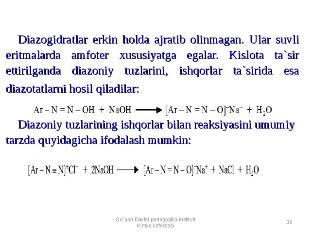 Diazogidratlar erkin holda ajratib olinmagan. Ular suvli eritmalarda amfoter x ususiyatga egalar. Kislota ta`sir ettirilganda diazoniy tuzlarini, ishqorlar ta`sirida esa diazotatlarni hosil qiladilar:      Diazoniy tuzlarining ishqorlar bilan reaksiyasini umumiy tarzda quyidagicha ifodalash mumkin:  Qo`qon Davlat pedagogika instituti Kimyo kafedrasi  