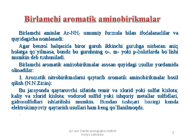 Birlamchi aminlar A r -N H 2 umumiy formula bilan ifodalanadilar va quyidagicha nomlanadi: Agar benzol halqasida biror guruh ikkinchi guruhga nisbatan aniq holatga qo`yilmasa, bunda bu guruhning o-, m- yoki p-holatlarda bo`lishi mumkin deb tushuniladi. Birlamchi aromatik aminobirikmalar asosan quyidagi usullar yordamida olinadilar: 1. Aromatik nitrobirikmalarni qaytarib aromatik aminobirikmalar hosil qilish (N.N.Zinin): Bu jarayonda qaytaruvchi sifatida temir va xlorid yoki sulfat kislota; kaliy va xlorid kislota; vodorod sulfid yoki ishqoriy metallar sulfidlari, gidrosulfidlari ishlatilishi mumkin. Bundan tashqari h ozirgi kunda elektrokimyoviy qaytarish usullari ham keng qo`llanilmoqda.     :  Qo`qon Davlat pedagogika instituti Kimyo kafedrasi  