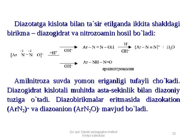 Diazotatga kislota bilan ta`sir etilganda ikkita shakldagi birikma – diazogidrat va nitrozoamin hosil bo`ladi:        Amilnitroza suvda yomon eriganligi tufayli cho`kadi. Diazogidrat kislotali muhitda asta-sekinlik bilan diazoniy tuziga o`tadi. Diazobirikmalar eritmasida diazokation (ArN 2 ) + va diazoanion (ArN 2 O) - mavjud bo`ladi. Qo`qon Davlat pedagogika instituti Kimyo kafedrasi  