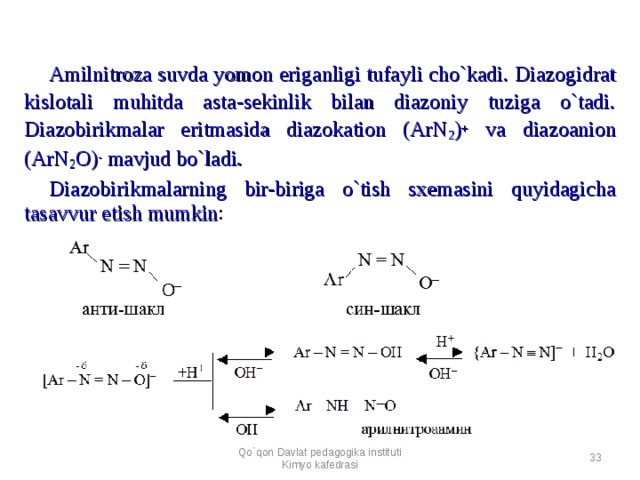 Amilnitroza suvda yomon eriganligi tufayli cho`kadi. Diazogidrat kislotali muhitda asta-sekinlik bilan diazoniy tuziga o`tadi. Diazobirikmalar eritmasida diazokation (ArN 2 ) + va diazoanion (ArN 2 O) - mavjud bo`ladi. Diazobirikmalarning bir-biriga o`tish sxemasini quyidagicha tasavvur etish mumkin :  Qo`qon Davlat pedagogika instituti Kimyo kafedrasi  