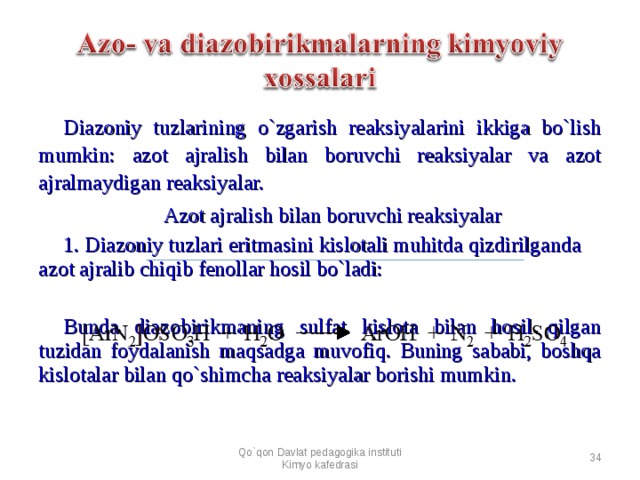 Diazoniy tuzlarining o`zgarish reaksiyalarini ikkiga bo`lish mumkin: azot ajralish bilan boruvchi reaksiyalar va azot ajralmaydigan reaksiyalar. Azot ajralish bilan boruvchi reaksiyalar 1. Diazoniy tuzlari eritmasini kislotali muhitda qizdirilganda azot ajralib chiqib fenollar hosil bo`ladi: Bunda diazobirikmaning sulfat kislota bilan hosil qilgan tuzidan foydalanish maqsadga muvofiq. Buning sababi, boshqa kislotalar bilan qo`shimcha reaksiyalar borishi mumkin. Qo`qon Davlat pedagogika instituti Kimyo kafedrasi  