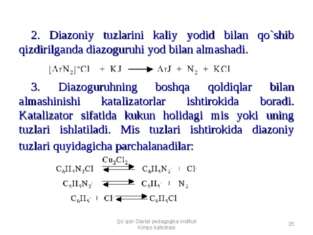 2. Diazoniy tuzlarini kaliy yodid bilan qo`shib qizdirilganda diazoguruhi yod bilan almashadi.    3. Diazoguruhning boshqa qoldiqlar bilan almashinishi katalizatorlar ishtirokida boradi. Katalizator sifatida kukun holidagi mis yoki uning tuzlari ishlatiladi. Mis tuzlari ishtirokida diazoniy tuzlari quyidagicha parchalanadilar:        Qo`qon Davlat pedagogika instituti Kimyo kafedrasi  
