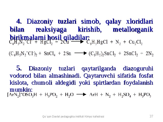4. Diazoniy tuzlari simob, qalay xloridlari bilan reaksiyaga kirishib, metallorganik birikmalarni hosil qiladilar: 5. Diazoniy tuzlari qaytarilganda diazoguruhi vodorod bilan almashinadi. Qaytaruvchi sifatida fosfat kislota, chumoli aldegidi yoki spirtlardan foydalanish mumkin: Qo`qon Davlat pedagogika instituti Kimyo kafedrasi  