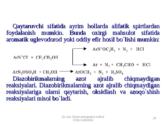 Qaytaruvchi sifatida ayrim hollarda alifatik spirtlardan foydalanish mumkin. Bunda oxirgi mahsulot sifatida aromatik uglevodorod yoki oddiy efir hosil bo`lishi mumkin:           Diazobirikmalarning azot ajralib chiqmaydigan reaksiyalari. Diazobirikmalarning azot ajralib chiqmaydigan reaksiyalariga ularni qaytarish, oksidlash va azoqo`shish reaksiyalari misol bo`ladi. Qo`qon Davlat pedagogika instituti Kimyo kafedrasi  