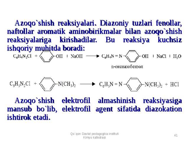 Azoqo`shish reaksiyalari. Diazoniy tuzlari fenollar, naftollar aromatik aminobirikmalar bilan azoqo`shish reaksiyalariga kirishadilar. Bu reaksiya kuchsiz ishqoriy muhitda boradi:   Azoqo`shish elektrofil almashinish reaksiyasiga mansub bo`lib, elektrofil agent sifatida diazokation ishtirok etadi. Qo`qon Davlat pedagogika instituti Kimyo kafedrasi  
