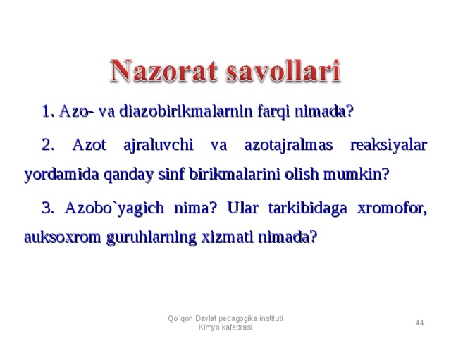 1. Azo- va diazobirikmalarnin farqi nimada? 2. Azot ajraluvchi va azotajralmas reaksiyalar yordamida qanday sinf birikmalarini olish mumkin? 3. Azobo`yagich nima? Ular tarkibidaga xromofor, auksoxrom guruhlarning xizmati nimada? Qo`qon Davlat pedagogika instituti Kimyo kafedrasi  