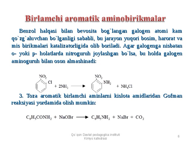 Benzol halqasi bilan bevosita bog`langan galogen atomi kam qo`zg`aluvchan bo`lganligi sababli, bu jarayon yuqori bosim, harorat va mis birikmalari katalizatorligida olib boriladi. Agar galogenga nisbatan o- yoki p- holatlarda nitroguruh joylashgan bo`lsa, bu holda galogen aminoguruh bilan oson almashinadi:          3. Toza aromatik birlamchi aminlarni kislota amidlaridan Gofman reaksiyasi yordamida olish mumkin:  Qo`qon Davlat pedagogika instituti Kimyo kafedrasi  