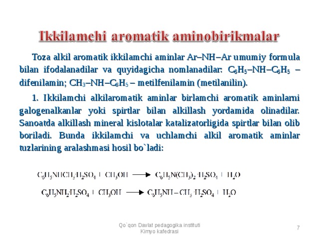 Toza alkil aromatik ikkilamchi aminlar Ar–NH–Ar umumiy formula bilan ifodalanadilar va quyidagicha nomlanadilar: C 6 H 5 –NH–C 6 H 5 – difenilamin; CH 3 –NH–C 6 H 5 – metilfenilamin (metilanilin). 1. Ikkilamchi alkilaromatik aminlar birlamchi aromatik aminlarni galogenalkanlar yoki spirtlar bilan alkillash yordamida olinadilar. Sanoatda alkillash mineral kislotalar katalizatorligida spirtlar bilan olib boriladi. Bunda ikkilamchi va uchlamchi alkil aromatik aminlar tuzlarining aralashmasi hosil bo`ladi:      Qo`qon Davlat pedagogika instituti Kimyo kafedrasi  