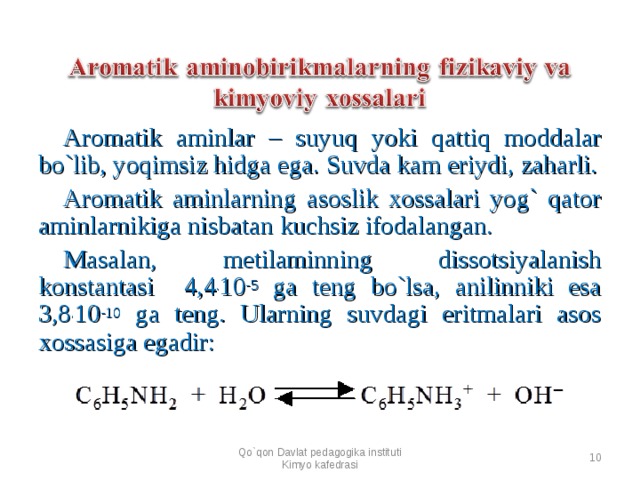 Aromatik aminlar – suyuq yoki qattiq moddalar bo`lib, yoqimsiz hidga ega. Suvda kam eriydi, zaharli. Aromatik aminlarning asoslik xossalari yog` qator aminlarnikiga nisbatan kuchsiz ifodalangan. Masalan, metilaminning dissotsiyalanish konstantasi  4,4 . 10 -5 ga teng bo`lsa, anilinniki esa 3,8 . 10 -10 ga teng. Ularning suvdagi eritmalari asos xossasiga egadir:        Qo`qon Davlat pedagogika instituti Kimyo kafedrasi  