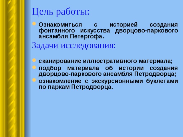Цель работы: Ознакомиться с историей создания фонтанного искусства дворцово-паркового ансамбля Петергофа. Задачи исследования:  сканирование иллюстративного материала; подбор материала об истории создания дворцово-паркового ансамбля Петродворца; ознакомление с экскурсионными буклетами по паркам Петродворца.    