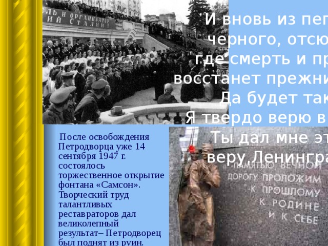 И вновь из пепла  черного, отсюда, где смерть и прах, восстанет прежний сад. Да будет так!  Я твердо верю в чудо: Ты дал мне эту веру,Ленинград .  После освобождения Петродворца уже 14 сентября 1947 г. состоялось торжественное открытие фонтана «Самсон». Творческий труд талантливых реставраторов дал великолепный результат– Петродворец был поднят из руин. 