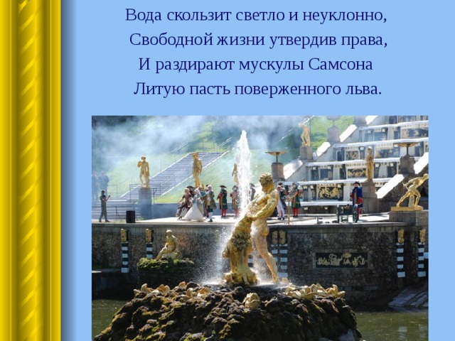  Вода скользит светло и неуклонно,  Свободной жизни утвердив права,  И раздирают мускулы Самсона  Литую пасть поверженного льва. 