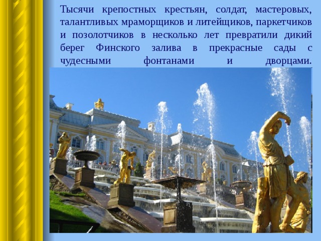  Тысячи крепостных крестьян, солдат, мастеровых, талантливых мраморщиков и литейщиков, паркетчиков и позолотчиков в несколько лет превратили дикий берег Финского залива в прекрасные сады с чудесными фонтанами и дворцами.   