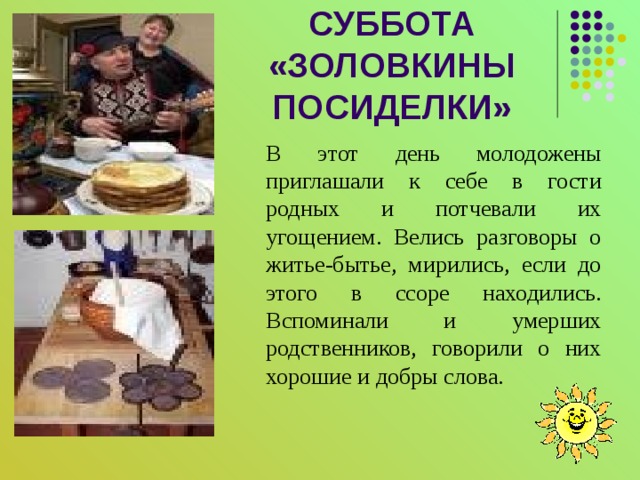 СУББОТА  «ЗОЛОВКИНЫ ПОСИДЕЛКИ» В этот день молодожены приглашали к себе в гости родных и потчевали их угощением. Велись разговоры о житье-бытье, мирились, если до этого в ссоре находились. Вспоминали и умерших родственников, говорили о них хорошие и добры слова. 