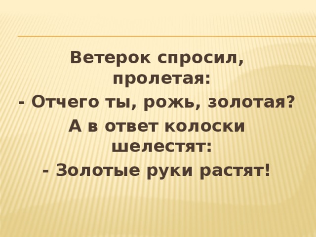 Ветерок спросил, пролетая: - Отчего ты, рожь, золотая? А в ответ колоски шелестят: - Золотые руки растят! 