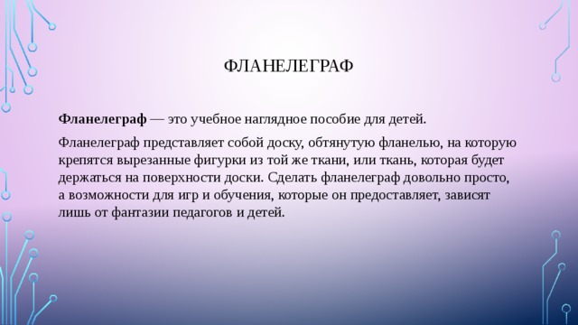 Фланелеграф Фланелеграф  — это учебное наглядное пособие для детей. Фланелеграф представляет собой доску, обтянутую фланелью, на которую крепятся вырезанные фигурки из той же ткани, или ткань, которая будет держаться на поверхности доски. Сделать фланелеграф довольно просто, а возможности для игр и обучения, которые он предоставляет, зависят лишь от фантазии педагогов и детей. 