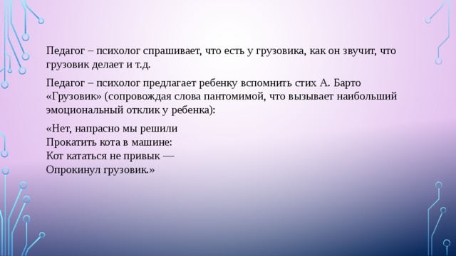 Педагог – психолог спрашивает, что есть у грузовика, как он звучит, что грузовик делает и т.д. Педагог – психолог предлагает ребенку вспомнить стих А. Барто «Грузовик» (сопровождая слова пантомимой, что вызывает наибольший эмоциональный отклик у ребенка): «Нет, напрасно мы решили  Прокатить кота в машине:  Кот кататься не привык —  Опрокинул грузовик.» 
