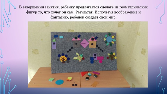 В завершении занятия, ребенку предлагается сделать из геометрических фигур то, что хочет он сам. Результат: Используя воображение и фантазию, ребенок создает свой мир. 