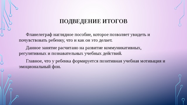 Подведение итогов  Фланелеграф наглядное пособие, которое позволяет увидеть и почувствовать ребенку, что и как он это делает.  Данное занятие расчитано на развитие коммуникативных, регулятивных и познавательных учебных действий.  Главное, что у ребенка формируется позитивная учебная мотивация и эмоциональный фон. 