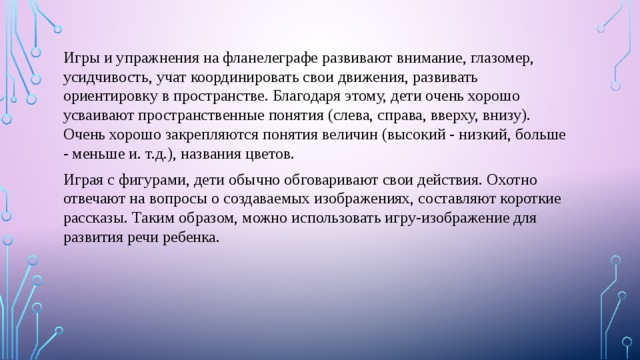 Игры и упражнения на фланелеграфе развивают внимание, глазомер, усидчивость, учат координировать свои движения, развивать ориентировку в пространстве. Благодаря этому, дети очень хорошо усваивают пространственные понятия (слева, справа, вверху, внизу). Очень хорошо закрепляются понятия величин (высокий - низкий, больше - меньше и. т.д.), названия цветов. Играя с фигурами, дети обычно обговаривают свои действия. Охотно отвечают на вопросы о создаваемых изображениях, составляют короткие рассказы. Таким образом, можно использовать игру-изображение для развития речи ребенка. 