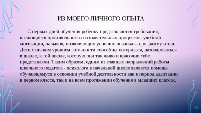 Из моего личного опыта  С первых дней обучения ребенку предъявляются требования, касающиеся произвольности познавательных процессов, учебной мотивации, навыков, позволяющих успешно осваивать программу и т. д. Дети с низким уровнем готовности способны потеряться, разочароваться в школе, в той школе, которую они так живо и красочно себе представляли. Таким образом, одним из главных направлений работы школьного педагога - психолога в начальной школе является помощь обучающемуся в освоении учебной деятельности как в период адаптации в первом классе, так и на всем протяжении обучения в младших классах. 