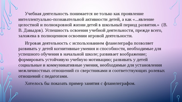  Учебная деятельность понимается не только как проявление интеллектуально-познавательной активности детей, а как «...явление целостной и полнокровной жизни детей в школьный период развития.» (В. В. Давыдов). Успешность освоения учебной деятельности, прежде всего, заложена в полноценном освоении игровой деятельности.  Игровая деятельность с использованием фланелеграфа позволяет развивать у детей когнитивные умения и способности, необходимые для успешного обучения в начальной школе; развивает воображение; формировать устойчивую учебную мотивацию; развивать у детей социальные и коммуникативные умения, необходимые для установления межличностных отношений со сверстниками и соответствующих ролевых отношений с педагогами.  Хотелось бы показать пример занятия с фланелеграфом. 