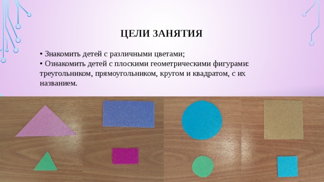 Цели занятия • Знакомить детей с различными цветами;  • Ознакомить детей с плоскими геометрическими фигурами: треугольником, прямоугольником, кругом и квадратом, с их названием. 