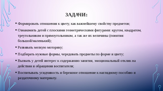 Задачи: Формировать отношения к цвету, как важнейшему свойству предметов; Ознакомить детей с плоскими геометрическими фигурами: кругом, квадратом, треугольником и прямоугольником, а так же их величины (понятия: большой/маленький); Развивать мелкую моторику; Подбирать нужные формы, чередовать предметы по форме и цвету; Вызвать у детей интерес к содержанию занятия, эмоциональный отклик на действия и обращения воспитателя; Воспитывать усидчивость и бережное отношение к наглядному пособию и раздаточному материалу. 