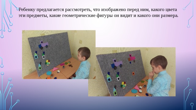 Ребенку предлагается рассмотреть, что изображено перед ним, какого цвета эти предметы, какие геометрические фигуры он видит и какого они размера. 