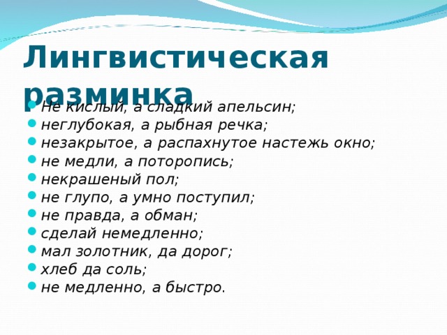 Лингвистическая разминка  Не кислый, а сладкий апельсин; неглубокая, а рыбная речка;  незакрытое, а распахнутое настежь окно; не медли, а поторопись;  некрашеный пол; не глупо, а умно поступил; не правда, а обман;  сделай немедленно; мал золотник, да дорог; хлеб да соль; не медленно, а быстро.  