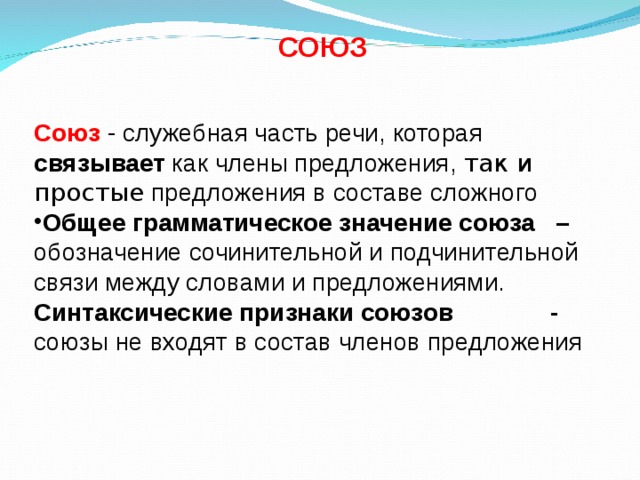  СОЮЗ   Союз - служебная часть речи, которая связывает как члены предложения, так и простые предложения в составе сложного Общее грамматическое значение союза – обозначение сочинительной и подчинительной связи между словами и предложениями. Синтаксические признаки союзов - союзы не входят в состав членов предложения   