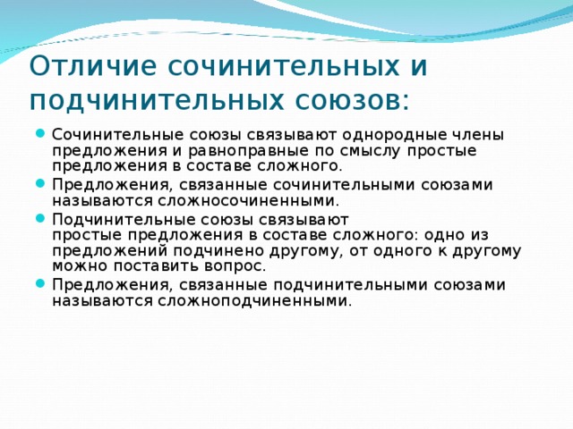 Отличие сочинительных и подчинительных союзов: Сочинительные союзы связывают однородные члены предложения и равноправные по смыслу простые предложения в составе сложного. Предложения, связанные сочинительными союзами называются сложносочиненными. Подчинительные союзы связывают простые предложения в составе сложного: одно из предложений подчинено другому, от одного к другому можно поставить вопрос. Предложения, связанные подчинительными союзами называются сложноподчиненными.  