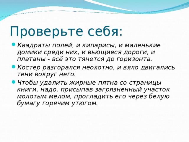 Проверьте себя: Квадраты полей, и кипарисы, и маленькие домики среди них, и вьющиеся дороги, и платаны - всё это тянется до горизонта. Костер разгорался неохотно, и вяло двигались тени вокруг него. Чтобы удалить жирные пятна со страницы книги, надо, при­сыпав загрязненный участок молотым мелом, прогладить его через белую бумагу горячим утюгом. 