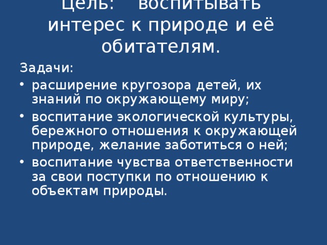 Цель: воспитывать интерес к природе и её обитателям.   Задачи: расширение кругозора детей, их знаний по окружающему миру; воспитание экологической культуры, бережного отношения к окружающей природе, желание заботиться о ней; воспитание чувства ответственности за свои поступки по отношению к объектам природы.   